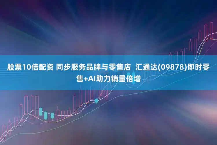 股票10倍配资 同步服务品牌与零售店  汇通达(09878)即时零售+AI助力销量倍增