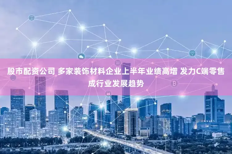 股市配资公司 多家装饰材料企业上半年业绩高增 发力C端零售成行业发展趋势