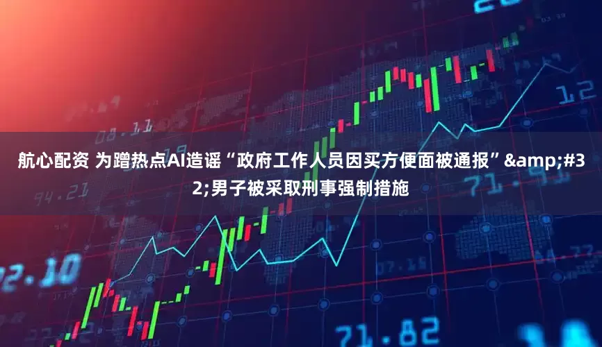 航心配资 为蹭热点AI造谣“政府工作人员因买方便面被通报”&#32;男子被采取刑事强制措施