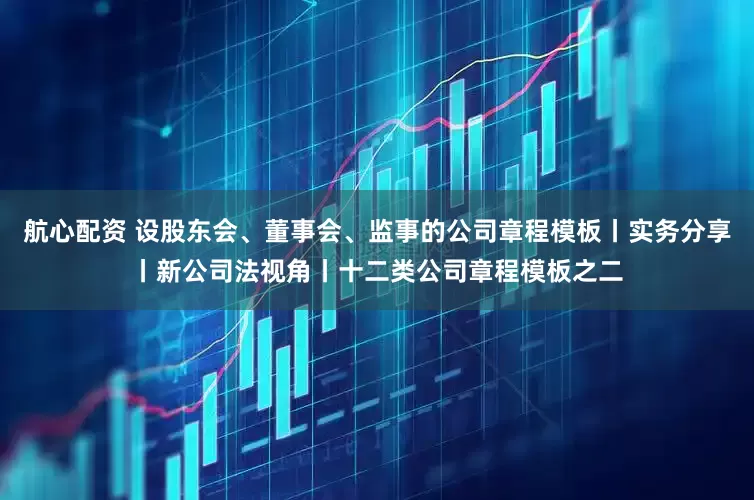 航心配资 设股东会、董事会、监事的公司章程模板丨实务分享丨新公司法视角丨十二类公司章程模板之二