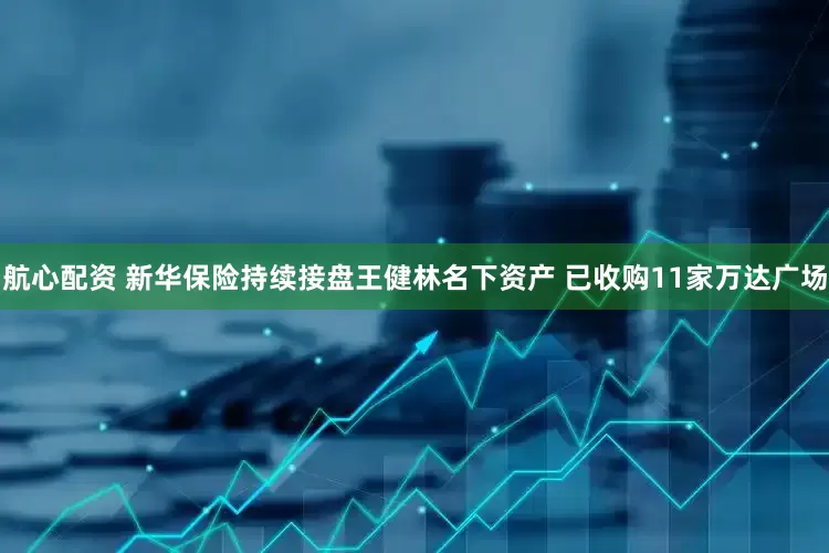 航心配资 新华保险持续接盘王健林名下资产 已收购11家万达广场