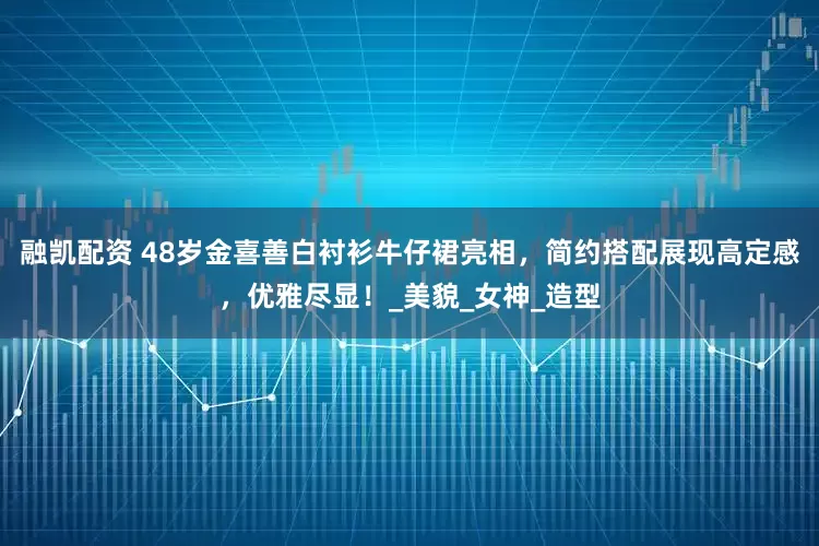 融凯配资 48岁金喜善白衬衫牛仔裙亮相，简约搭配展现高定感，优雅尽显！_美貌_女神_造型
