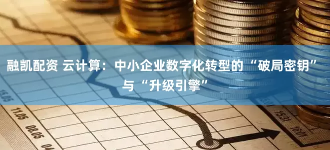 融凯配资 云计算：中小企业数字化转型的 “破局密钥” 与 “升级引擎”
