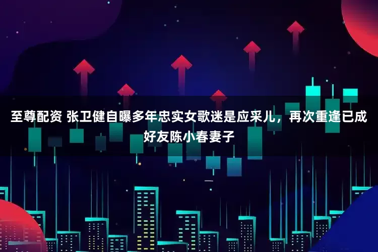 至尊配资 张卫健自曝多年忠实女歌迷是应采儿，再次重逢已成好友陈小春妻子