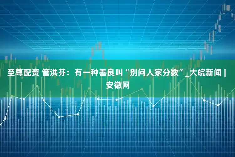 至尊配资 管洪芬：有一种善良叫“别问人家分数”_大皖新闻 | 安徽网