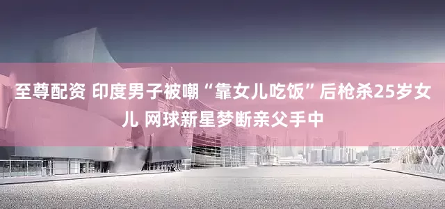 至尊配资 印度男子被嘲“靠女儿吃饭”后枪杀25岁女儿 网球新星梦断亲父手中