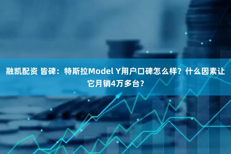 融凯配资 皆碑：特斯拉Model Y用户口碑怎么样？什么因素让它月销4万多台？