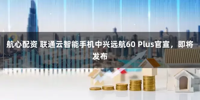 航心配资 联通云智能手机中兴远航60 Plus官宣，即将发布