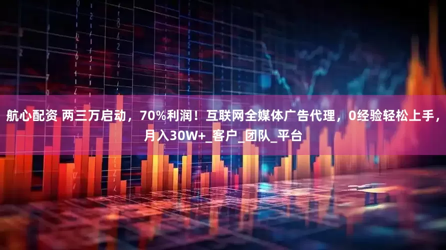 航心配资 两三万启动，70%利润！互联网全媒体广告代理，0经验轻松上手，月入30W+_客户_团队_平台