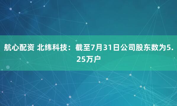 航心配资 北纬科技：截至7月31日公司股东数为5.25万户