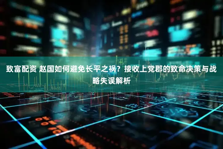 致富配资 赵国如何避免长平之祸？接收上党郡的致命决策与战略失误解析