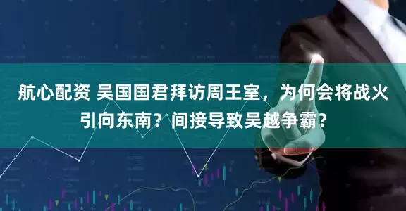 航心配资 吴国国君拜访周王室，为何会将战火引向东南？间接导致吴越争霸？