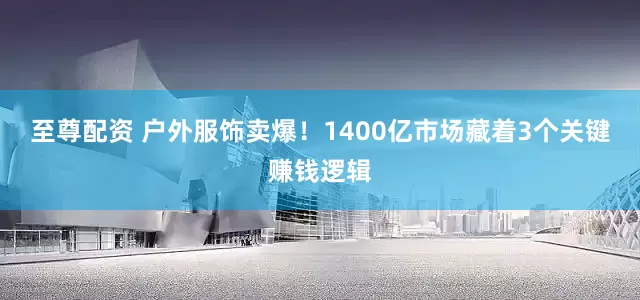 至尊配资 户外服饰卖爆！1400亿市场藏着3个关键赚钱逻辑