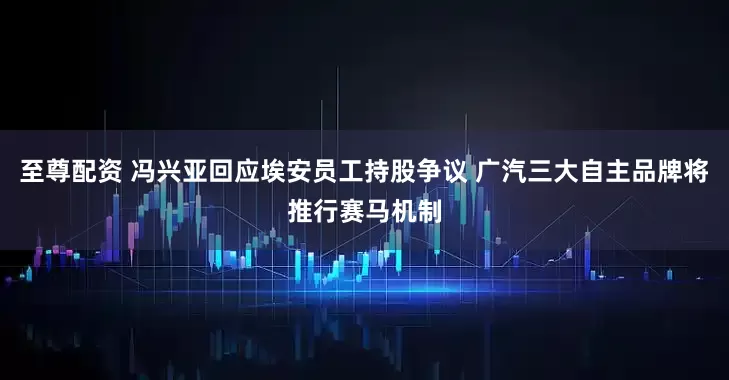 至尊配资 冯兴亚回应埃安员工持股争议 广汽三大自主品牌将推行赛马机制
