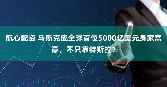 航心配资 马斯克成全球首位5000亿美元身家富豪,不只靠特斯拉?