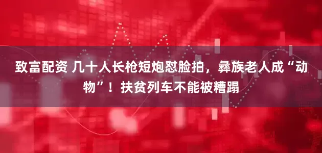 致富配资 几十人长枪短炮怼脸拍，彝族老人成“动物”！扶贫列车不能被糟蹋