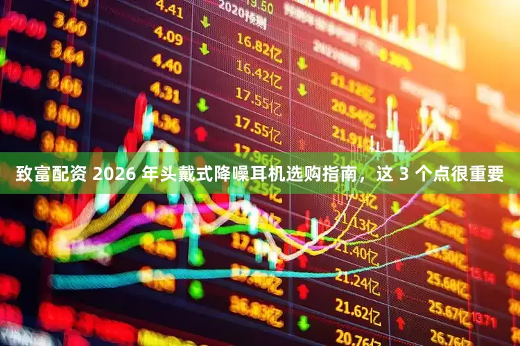 致富配资 2026 年头戴式降噪耳机选购指南，这 3 个点很重要